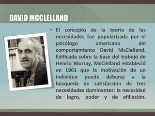 DAVID MCCLELLAND
• El concepto de la teoría de las
necesidades fue popularizada por el
psicólogo americano del
comportamiento David McClelland.
Edificada sobre la base del trabajo de
Henrio Murray, McClelland estableció
en 1961 que la motivación de un
individuo puede deberse a la
búsqueda de satisfacción de tres
necesidades dominantes: la necesidad
de logro, poder y de afiliación.
 