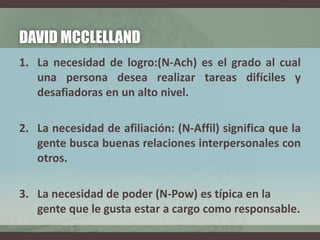 DAVID MCCLELLAND
1. La necesidad de logro:(N-Ach) es el grado al cual
una persona desea realizar tareas difíciles y
desafiadoras en un alto nivel.
2. La necesidad de afiliación: (N-Affil) significa que la
gente busca buenas relaciones interpersonales con
otros.
3. La necesidad de poder (N-Pow) es típica en la
gente que le gusta estar a cargo como responsable.
 