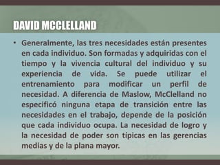 DAVID MCCLELLAND
• Generalmente, las tres necesidades están presentes
en cada individuo. Son formadas y adquiridas con el
tiempo y la vivencia cultural del individuo y su
experiencia de vida. Se puede utilizar el
entrenamiento para modificar un perfil de
necesidad. A diferencia de Maslow, McClelland no
especificó ninguna etapa de transición entre las
necesidades en el trabajo, depende de la posición
que cada individuo ocupa. La necesidad de logro y
la necesidad de poder son típicas en las gerencias
medias y de la plana mayor.
 