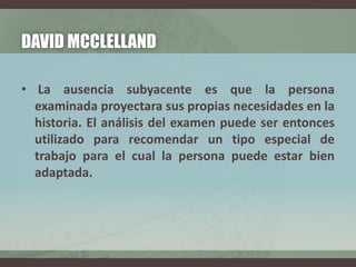 DAVID MCCLELLAND
• La ausencia subyacente es que la persona
examinada proyectara sus propias necesidades en la
historia. El análisis del examen puede ser entonces
utilizado para recomendar un tipo especial de
trabajo para el cual la persona puede estar bien
adaptada.
 