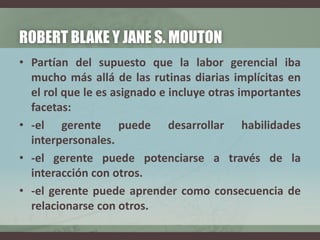 ROBERT BLAKE Y JANE S. MOUTON
• Partían del supuesto que la labor gerencial iba
mucho más allá de las rutinas diarias implícitas en
el rol que le es asignado e incluye otras importantes
facetas:
• -el gerente puede desarrollar habilidades
interpersonales.
• -el gerente puede potenciarse a través de la
interacción con otros.
• -el gerente puede aprender como consecuencia de
relacionarse con otros.
 