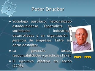 Peter Drucker
 Sociólogo austríaco, nacionalizado
estadounidense. Especialista en
sociedades industriales
desarrolladas y en organización y
gerencia de empresas. Entre sus
obras destacan:
 La gerencia: tareas,
responsabilidades y prácticas (1973)
 El ejecutivo efectivo en acción
(2205).
1909 - 1995
 