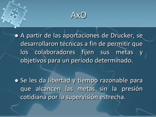 AxO
 A partir de las aportaciones de Drucker, se
desarrollaron técnicas a fin de permitir que
los colaboradores fijen sus metas y
objetivos para un período determinado.
 Se les da libertad y tiempo razonable para
que alcancen las metas sin la presión
cotidiana por la supervisión estrecha.
 