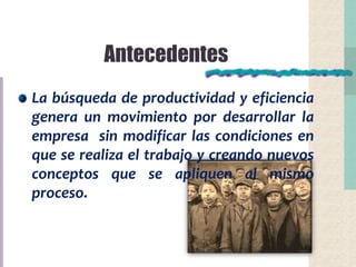 Antecedentes
La búsqueda de productividad y eficiencia
genera un movimiento por desarrollar la
empresa sin modificar las condiciones en
que se realiza el trabajo y creando nuevos
conceptos que se apliquen al mismo
proceso.
 