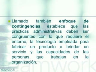  Llamado también enfoque de
contingencias, establece que las
prácticas administrativas deben ser
congruentes con lo que requiere el
entorno, la tecnología empleada para
fabricar un producto o brindar un
servicio y las capacidades de las
personas que trabajan en la
organización.
 