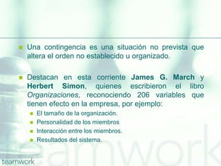  Una contingencia es una situación no prevista que
altera el orden no establecido u organizado.
 Destacan en esta corriente James G. March y
Herbert Simon, quienes escribieron el libro
Organizaciones, reconociendo 206 variables que
tienen efecto en la empresa, por ejemplo:
 El tamaño de la organización.
 Personalidad de los miembros
 Interacción entre los miembros.
 Resultados del sistema.
 