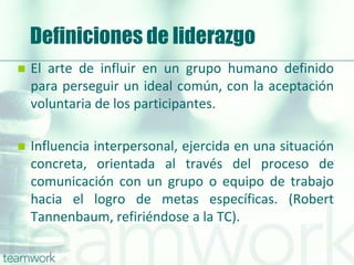 Definiciones de liderazgo
 El arte de influir en un grupo humano definido
para perseguir un ideal común, con la aceptación
voluntaria de los participantes.
 Influencia interpersonal, ejercida en una situación
concreta, orientada al través del proceso de
comunicación con un grupo o equipo de trabajo
hacia el logro de metas específicas. (Robert
Tannenbaum, refiriéndose a la TC).
 