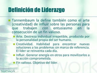 Definición de Liderazgo
 Tannembaum la define también como el arte
(creatividad) de influir sobre las personas para
que trabajen con entusiasmo en la
consecución de un fin valioso.
 Arte. Destreza individual irrepetible, producida por
la personalidad propia del ser humano.
 Creatividad. Habilidad para encontrar nuevas
soluciones a los problemas sin marco de referencia.
El líder se reinventa cada día.
 Influir. Generar energía en otros para movilizarlos a
la acción comprometida.
 Fin valioso. Objetivo del líder.
 