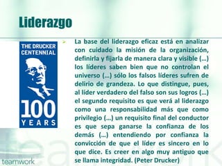 Liderazgo
 La base del liderazgo eficaz está en analizar
con cuidado la misión de la organización,
definirla y fijarla de manera clara y visible (…)
los líderes saben bien que no controlan el
universo (…) sólo los falsos líderes sufren de
delirio de grandeza. Lo que distingue, pues,
al líder verdadero del falso son sus logros (…)
el segundo requisito es que verá al liderazgo
como una responsabilidad más que como
privilegio (…) un requisito final del conductor
es que sepa ganarse la confianza de los
demás (…) entendiendo por confianza la
convicción de que el líder es sincero en lo
que dice. Es creer en algo muy antiguo que
se llama integridad. (Peter Drucker)
 