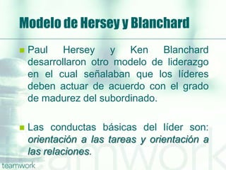 Modelo de Hersey y Blanchard
 Paul Hersey y Ken Blanchard
desarrollaron otro modelo de liderazgo
en el cual señalaban que los líderes
deben actuar de acuerdo con el grado
de madurez del subordinado.
 Las conductas básicas del líder son:
orientación a las tareas y orientación a
las relaciones.
 