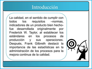 La calidad, en el sentido de cumplir con
todos los requisitos –normas,
indicadores de un producto bien hecho-
fue desarrollada originalmente por
Frederick W. Taylor, al establecer los
estándares en los procesos de
producción y sus operaciones.
Después, Frank Gilbreth destacó la
importancia de las estadísticas en la
administración de los procesos para la
mejora continua de la calidad.
Introducción
 