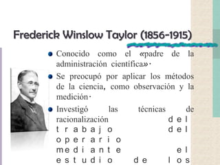 Frederick Winslow Taylor (1856-1915)
Conocido como el «padre de la
administración científica».
Se preocupó por aplicar los métodos
de la ciencia, como observación y la
medición.
Investigó las técnicas de
racionalización d e l
t r a b a j o d e l
o p e r a r i o
m e d i a n t e e l
e s t u d i o d e l o s
 