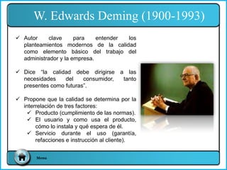 W. Edwards Deming (1900-1993)
Menu
 Autor clave para entender los
planteamientos modernos de la calidad
como elemento básico del trabajo del
administrador y la empresa.
 Dice “la calidad debe dirigirse a las
necesidades del consumidor, tanto
presentes como futuras”.
 Propone que la calidad se determina por la
interrelación de tres factores:
 Producto (cumplimiento de las normas).
 El usuario y como usa el producto,
cómo lo instala y qué espera de él.
 Servicio durante el uso (garantía,
refacciones e instrucción al cliente).
 
