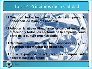 Los 14 Principios de la Calidad
Menu
 Crear en todos los miembros de la empresa, la
conciencia de la mejora continua.
 Adoptar la nueva filosofía de la calidad en la alta
dirección y todos los sectores de la empresa como
parte de la cultura organizacional.
 Redefinir la misión de los supervisores y su
autoridad para mejorar los procesos.
 Fin a la práctica de adjudicar las compras solo
sobre la base del precio.
 
