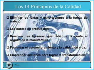 Menu
 Eliminar los lemas y exhortaciones a la fuerza de
trabajo.
 Las cuotas de producción.
 Remover las barreras que roban a la gente el
orgullo de la manufactura.
 Fomentar el automejoramiento y la calidad de vida.
 Emprender acciones para lograr la transformación.
Los 14 Principios de la Calidad
 