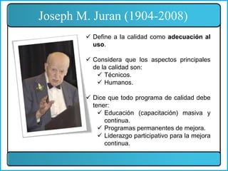 Joseph M. Juran (1904-2008)
 Define a la calidad como adecuación al
uso.
 Considera que los aspectos principales
de la calidad son:
 Técnicos.
 Humanos.
 Dice que todo programa de calidad debe
tener:
 Educación (capacitación) masiva y
continua.
 Programas permanentes de mejora.
 Liderazgo participativo para la mejora
continua.
 