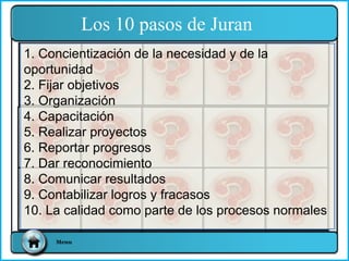 1. Concientización de la necesidad y de la
oportunidad
2. Fijar objetivos
3. Organización
4. Capacitación
5. Realizar proyectos
6. Reportar progresos
7. Dar reconocimiento
8. Comunicar resultados
9. Contabilizar logros y fracasos
10. La calidad como parte de los procesos normales
Los 10 pasos de Juran
Menu
 