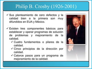 Philip B. Crosby (1926-2001)
 Sus planteamiento de cero defectos y la
calidad bien a la primera son muy
difundidos en EUA y México.
 Existen tres componentes básicos para
establecer y operar programas de solución
de problemas y mejoramiento de la
calidad.
 Cuatro fundamentos o pilares de la
calidad.
 Cinco principios de la dirección por
calidad.
 Catorce pasos para un programa de
mejoramiento de la calidad.
 