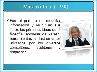 Masaaki Imai (1930)
Fue el primero en recopilar
información y reunir en sus
libros las primeras ideas de la
filosofía japonesa de kaizen,
herramientas e instrumentos
utilizados por los diversos
consultores, auditores y
empresas
 