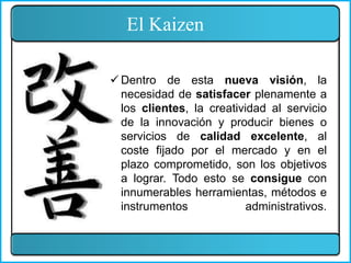 El Kaizen
 Dentro de esta nueva visión, la
necesidad de satisfacer plenamente a
los clientes, la creatividad al servicio
de la innovación y producir bienes o
servicios de calidad excelente, al
coste fijado por el mercado y en el
plazo comprometido, son los objetivos
a lograr. Todo esto se consigue con
innumerables herramientas, métodos e
instrumentos administrativos.
 