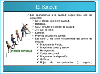 El Kaizen
 Las aportaciones a la calidad, según Imai, son las
siguientes:
 CTC: control total de la calidad.
 Robótica.
 CCC: círculos de control de calidad.
 JIT: Just in Time.
 Kamban.
 Premios anuales de calidad.
 Las siete C: las siete herramientas del control de
calidad:
 Diagrama de Pareto.
 Diagramas causa y efecto.
 Histogramas.
 Cartas de control.
 Diagramas de dispersión.
 Gráficas.
 Hojas de comprobación (o registro)
 