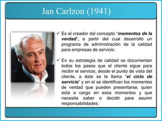 Jan Carlzon (1941)
 Es el creador del concepto “momentos de la
verdad”, a partir del cual desarrolló un
programa de administración de la calidad
para empresas de servicio.
 En su estrategia de calidad se documentan
todos los pasos que el cliente sigue para
recibir el servicio, desde el punto de vista del
cliente, a éste se le llama “el ciclo de
servicio” y en el se identifican los momentos
de verdad que pueden presentarse, quien
esta a cargo en esos momentos y que
necesita saber o decidir para asumir
responsabilidades.
 