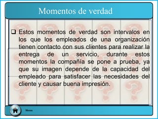  Estos momentos de verdad son intervalos en
los que los empleados de una organización
tienen contacto con sus clientes para realizar la
entrega de un servicio, durante estos
momentos la compañía se pone a prueba, ya
que su imagen depende de la capacidad del
empleado para satisfacer las necesidades del
cliente y causar buena impresión.
Momentos de verdad
Menu
 