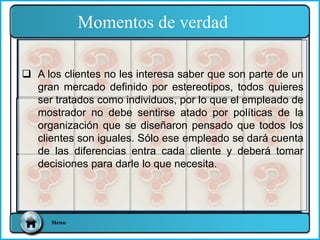  A los clientes no les interesa saber que son parte de un
gran mercado definido por estereotipos, todos quieres
ser tratados como individuos, por lo que el empleado de
mostrador no debe sentirse atado por políticas de la
organización que se diseñaron pensado que todos los
clientes son iguales. Sólo ese empleado se dará cuenta
de las diferencias entra cada cliente y deberá tomar
decisiones para darle lo que necesita.
Momentos de verdad
Menu
 