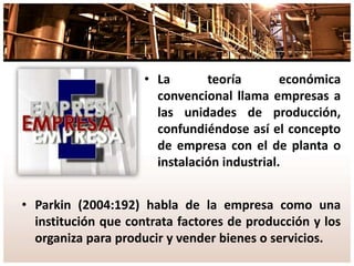 • La teoría económica
convencional llama empresas a
las unidades de producción,
confundiéndose así el concepto
de empresa con el de planta o
instalación industrial.
• Parkin (2004:192) habla de la empresa como una
institución que contrata factores de producción y los
organiza para producir y vender bienes o servicios.
 