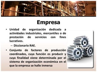 Empresa
• Unidad de organización dedicada a
actividades industriales, mercantiles o de
prestación de servicios con fines
lucrativos.
– Diccionario RAE.
• Conjunto de factores de producción
coordinados, cuya función es producir y
cuya finalidad viene determinada por el
sistema de organización económica en el
que la empresa se halle inmersa
 