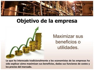 Objetivo de la empresa
Maximizar sus
beneficios o
utilidades.
Lo que ha interesado tradicionalmente a los economistas de las empresas ha
sido explicar cómo maximizan sus beneficios, dadas sus funciones de costes y
los precios del mercado.
 