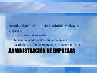 ADMINISTRACIÓN DE EMPRESAS
Introducción al estudio de la administración de
empresas.
Conceptos fundamentales.
Teorías en la administración de empresas.
La administración de empresas en el nuevo milenio.
 