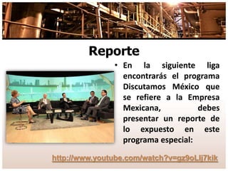 Reporte
• En la siguiente liga
encontrarás el programa
Discutamos México que
se refiere a la Empresa
Mexicana, debes
presentar un reporte de
lo expuesto en este
programa especial:
http://www.youtube.com/watch?v=gz9oLIj7kik
 