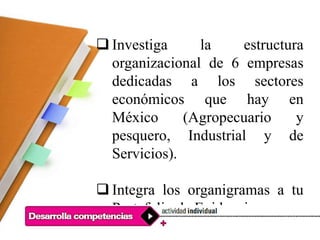  Investiga la estructura
organizacional de 6 empresas
dedicadas a los sectores
económicos que hay en
México (Agropecuario y
pesquero, Industrial y de
Servicios).
 Integra los organigramas a tu
Portafolio de Evidencias.
 