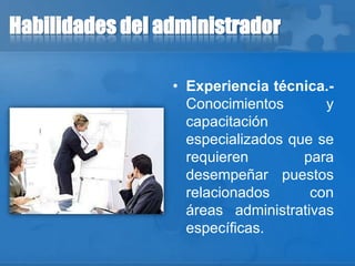 Habilidades del administrador
• Experiencia técnica.-
Conocimientos y
capacitación
especializados que se
requieren para
desempeñar puestos
relacionados con
áreas administrativas
específicas.
 