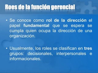 Roes de la función gerencial
• Se conoce como rol de la dirección el
papel fundamental que se espera se
cumpla quien ocupa la dirección de una
organización.
• Usualmente, los roles se clasifican en tres
grupos: decisionales, interpersonales e
informacionales.
 