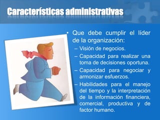 Características administrativas
• Que debe cumplir el líder
de la organización:
– Visión de negocios.
– Capacidad para realizar una
toma de decisiones oportuna.
– Capacidad para negociar y
armonizar esfuerzos.
– Habilidades para el manejo
del tiempo y la interpretación
de la información financiera,
comercial, productiva y de
factor humano.
 
