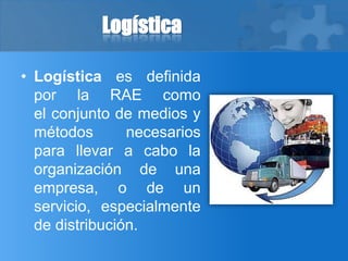 Logística
• Logística es definida
por la RAE como
el conjunto de medios y
métodos necesarios
para llevar a cabo la
organización de una
empresa, o de un
servicio, especialmente
de distribución.
 