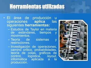 Herramientas utilizadas
• El área de producción u
operaciones aplica las
siguientes herramientas:
– Estudios de Taylor en materia
de estándares, tiempos y
movimientos.
– Teoría de sistemas y
restricciones.
– Investigación de operaciones,
camino crítico, probabilidades,
teoría de colas, gráficos de
control, logística, layout,
informática aplicada a la
producción.
 