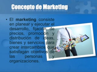Concepto de Marketing
• El marketing consiste
en planear y ejecutar el
desarrollo, fijación de
precios, promoción y
distribución de ideas,
bienes y servicios para
crear intercambios que
satisfagan objetivos de
las personas y
organizaciones.
 