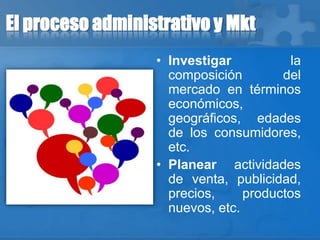 El proceso administrativo y Mkt
• Investigar la
composición del
mercado en términos
económicos,
geográficos, edades
de los consumidores,
etc.
• Planear actividades
de venta, publicidad,
precios, productos
nuevos, etc.
 