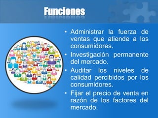 Funciones
• Administrar la fuerza de
ventas que atiende a los
consumidores.
• Investigación permanente
del mercado.
• Auditar los niveles de
calidad percibidos por los
consumidores.
• Fijar el precio de venta en
razón de los factores del
mercado.
 