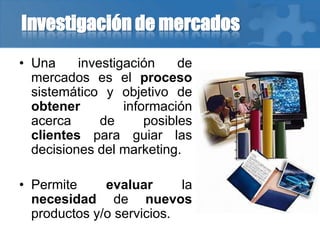 Investigación de mercados
• Una investigación de
mercados es el proceso
sistemático y objetivo de
obtener información
acerca de posibles
clientes para guiar las
decisiones del marketing.
• Permite evaluar la
necesidad de nuevos
productos y/o servicios.
 