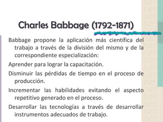 Charles Babbage (1792-1871)
Babbage propone la aplicación más científica del
trabajo a través de la división del mismo y de la
correspondiente especialización:
Aprender para lograr la capacitación.
Disminuir las pérdidas de tiempo en el proceso de
producción.
Incrementar las habilidades evitando el aspecto
repetitivo generado en el proceso.
Desarrollar las tecnologías a través de desarrollar
instrumentos adecuados de trabajo.
 