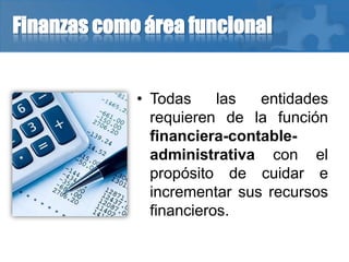 Finanzas como área funcional
• Todas las entidades
requieren de la función
financiera-contable-
administrativa con el
propósito de cuidar e
incrementar sus recursos
financieros.
 