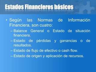 Estados Financieros básicos
• Según las Normas de Información
Financiera, son cuatro:
– Balance General o Estado de situación
financiera.
– Estado de pérdidas y ganancias o de
resultados.
– Estado de flujo de efectivo o cash flow.
– Estado de origen y aplicación de recursos.
 