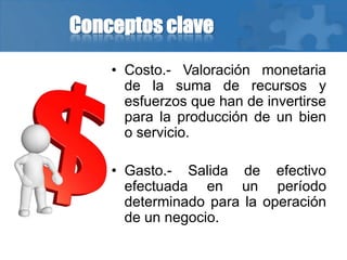 Conceptos clave
• Costo.- Valoración monetaria
de la suma de recursos y
esfuerzos que han de invertirse
para la producción de un bien
o servicio.
• Gasto.- Salida de efectivo
efectuada en un período
determinado para la operación
de un negocio.
 