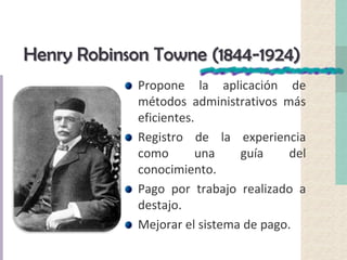 Henry Robinson Towne (1844-1924)
Propone la aplicación de
métodos administrativos más
eficientes.
Registro de la experiencia
como una guía del
conocimiento.
Pago por trabajo realizado a
destajo.
Mejorar el sistema de pago.
 