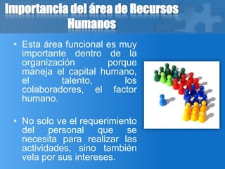Importancia del área de Recursos
Humanos
• Esta área funcional es muy
importante dentro de la
organización porque
maneja el capital humano,
el talento, los
colaboradores, el factor
humano.
• No solo ve el requerimiento
del personal que se
necesita para realizar las
actividades, sino también
vela por sus intereses.
 