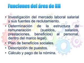 • Investigación del mercado laboral salarial
y sus fuentes de reclutamiento.
• Determinación de la estructura de
remuneración (sueldos, salarios,
prestaciones, beneficios) al personal,
dentro del marco legal).
• Plan de beneficios sociales.
• Descripción de puestos.
• Cálculo y pago de la nómina.
 